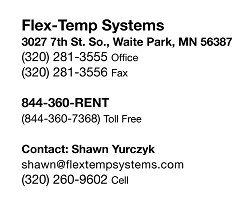 Flex-Temp Systems 3027 7th St. So., Waite Park, MN 56387
(320) 281-3555 OFFICE (320) 281-3556 FAX 844-360-RENT (844-360-7368) Toll Free
Contact: Shawn Yurczyk
shawn@flextempsystems.com (320) 260-9602 CELL
