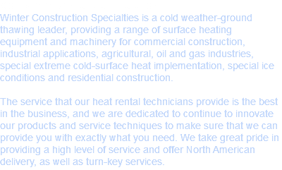 Complete Rental Satisfaction
Winter Construction Specialties is a cold weather-ground thawing leader, providing a range of surface heating equipment and machinery for commercial construction, industrial applications, agricultural, oil and gas industries, special extreme cold-surface heat implementation, special ice conditions and residential construction. The service that our heat rental technicians provide is the best in the business, and we are dedicated to continue to innovate our products and service techniques to make sure that we can provide you with exactly what you need. We take great pride in providing a high level of service and offer North American delivery, as well as turn-key services.